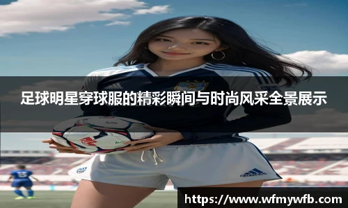 足球明星穿球服的精彩瞬间与时尚风采全景展示